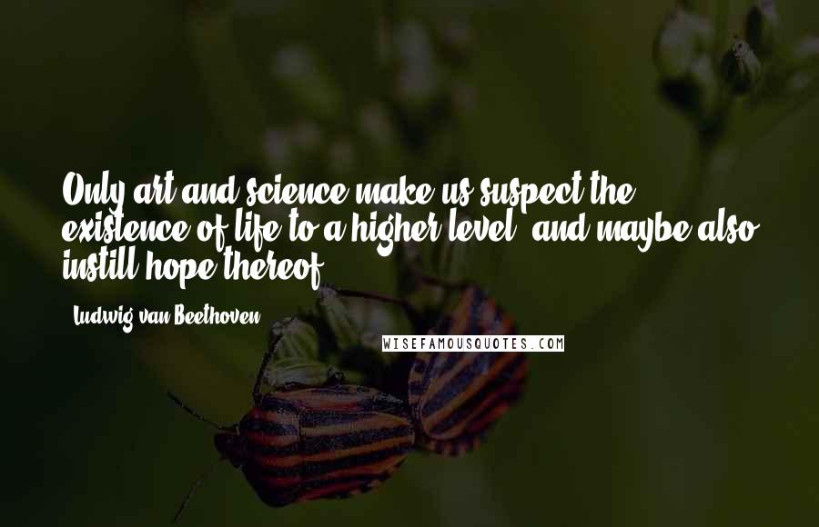 Ludwig Van Beethoven Quotes: Only art and science make us suspect the existence of life to a higher level, and maybe also instill hope thereof.