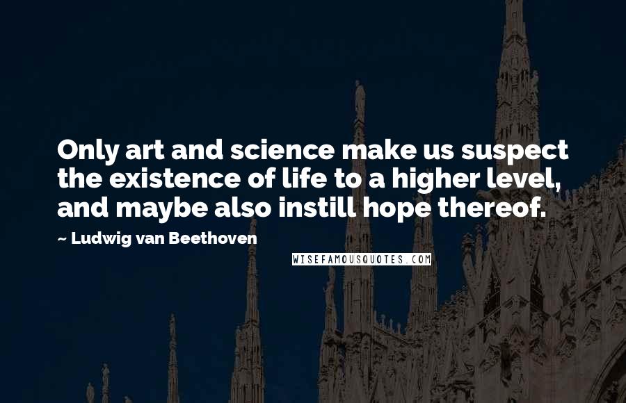 Ludwig Van Beethoven Quotes: Only art and science make us suspect the existence of life to a higher level, and maybe also instill hope thereof.