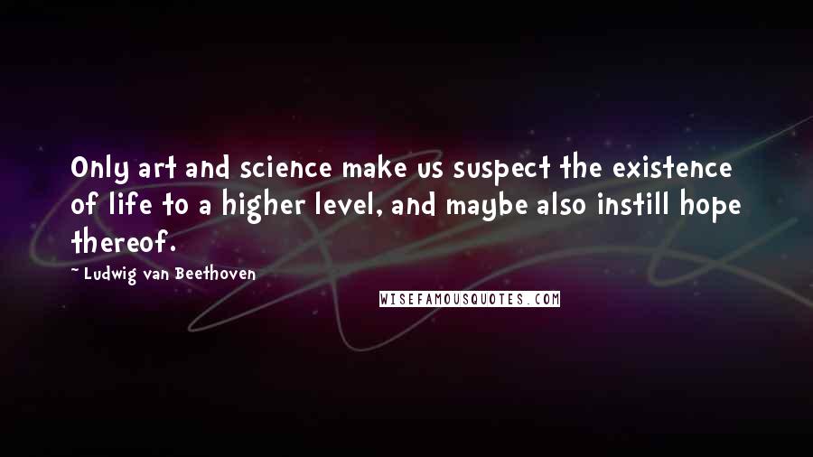 Ludwig Van Beethoven Quotes: Only art and science make us suspect the existence of life to a higher level, and maybe also instill hope thereof.