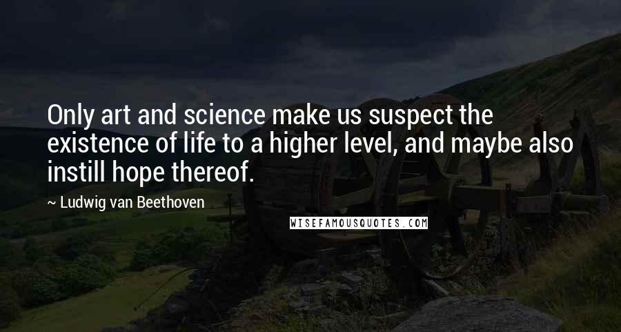 Ludwig Van Beethoven Quotes: Only art and science make us suspect the existence of life to a higher level, and maybe also instill hope thereof.