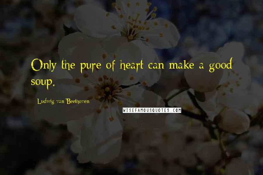 Ludwig Van Beethoven Quotes: Only the pure of heart can make a good soup.