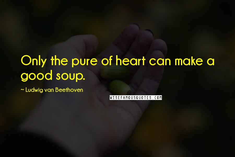 Ludwig Van Beethoven Quotes: Only the pure of heart can make a good soup.