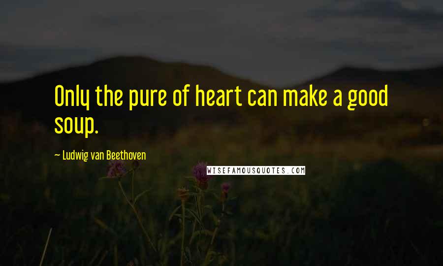 Ludwig Van Beethoven Quotes: Only the pure of heart can make a good soup.