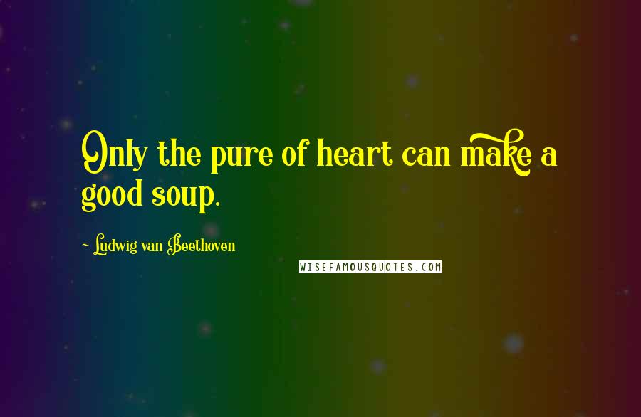 Ludwig Van Beethoven Quotes: Only the pure of heart can make a good soup.