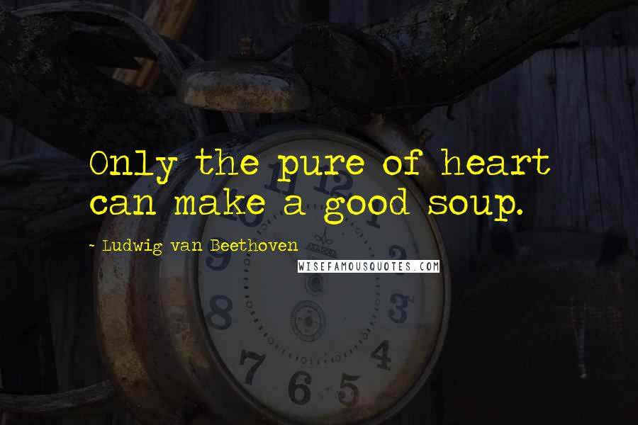 Ludwig Van Beethoven Quotes: Only the pure of heart can make a good soup.