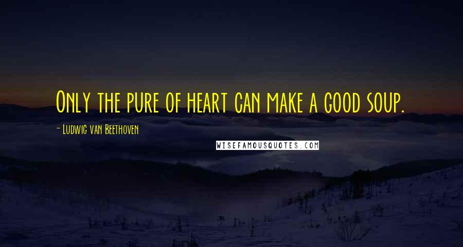 Ludwig Van Beethoven Quotes: Only the pure of heart can make a good soup.