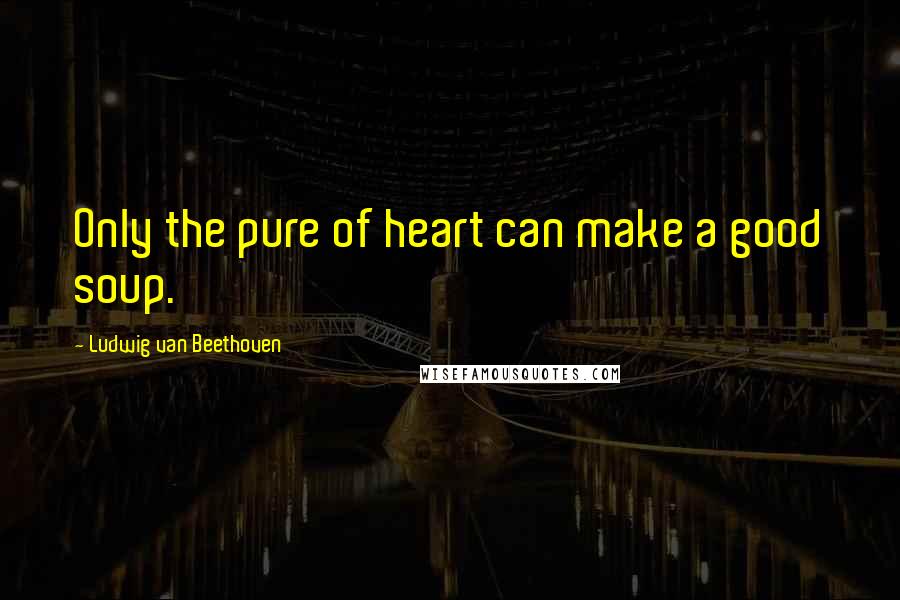 Ludwig Van Beethoven Quotes: Only the pure of heart can make a good soup.