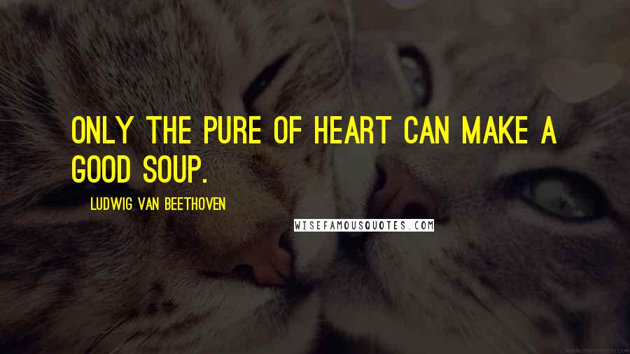 Ludwig Van Beethoven Quotes: Only the pure of heart can make a good soup.