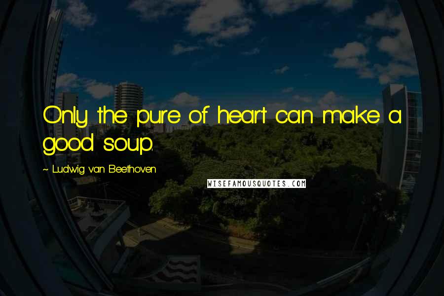 Ludwig Van Beethoven Quotes: Only the pure of heart can make a good soup.