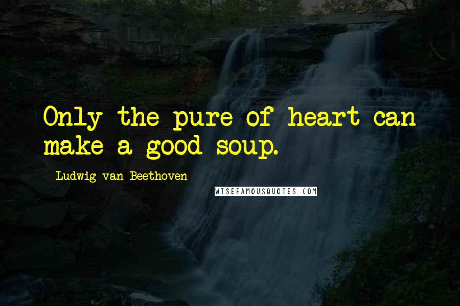 Ludwig Van Beethoven Quotes: Only the pure of heart can make a good soup.