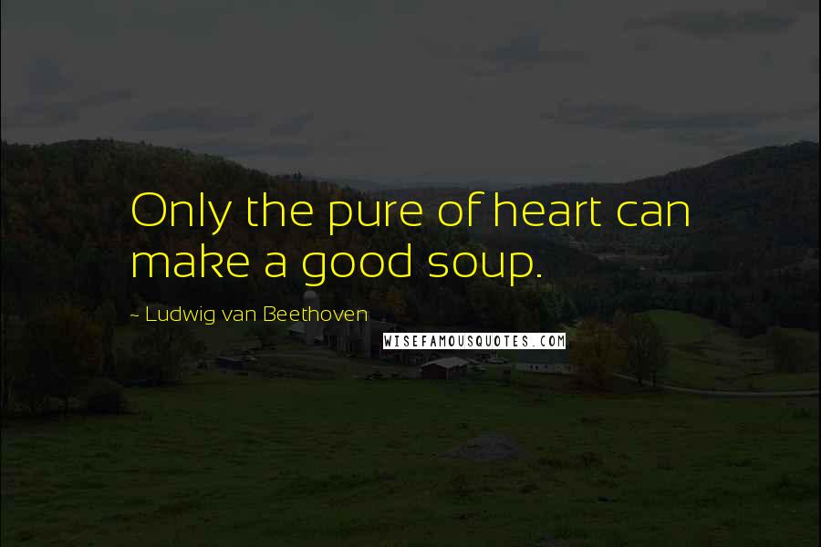 Ludwig Van Beethoven Quotes: Only the pure of heart can make a good soup.