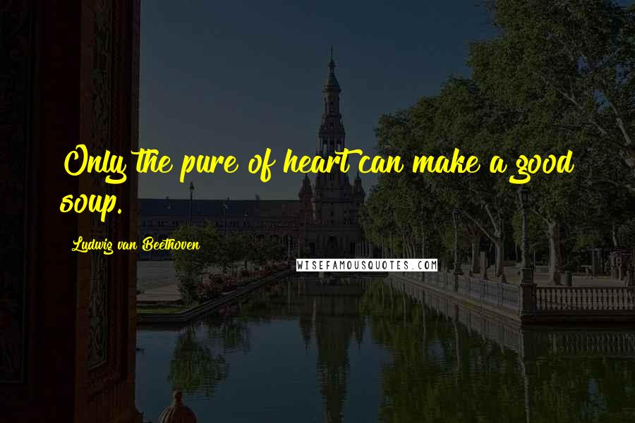 Ludwig Van Beethoven Quotes: Only the pure of heart can make a good soup.