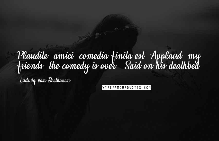 Ludwig Van Beethoven Quotes: Plaudite, amici, comedia finita est.(Applaud, my friends, the comedy is over.)[Said on his deathbed]