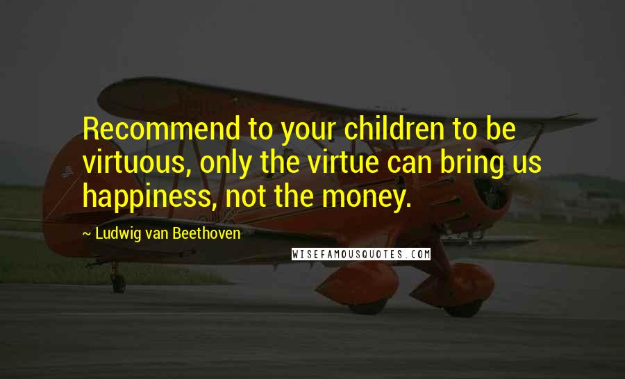 Ludwig Van Beethoven Quotes: Recommend to your children to be virtuous, only the virtue can bring us happiness, not the money.