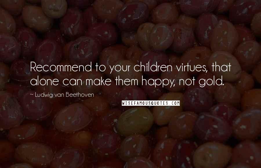 Ludwig Van Beethoven Quotes: Recommend to your children virtues, that alone can make them happy, not gold.