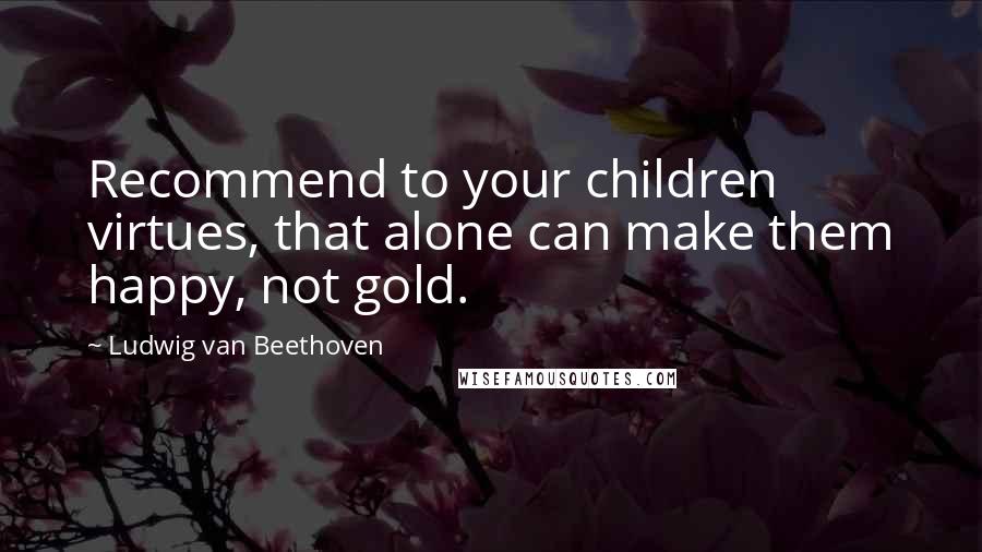 Ludwig Van Beethoven Quotes: Recommend to your children virtues, that alone can make them happy, not gold.