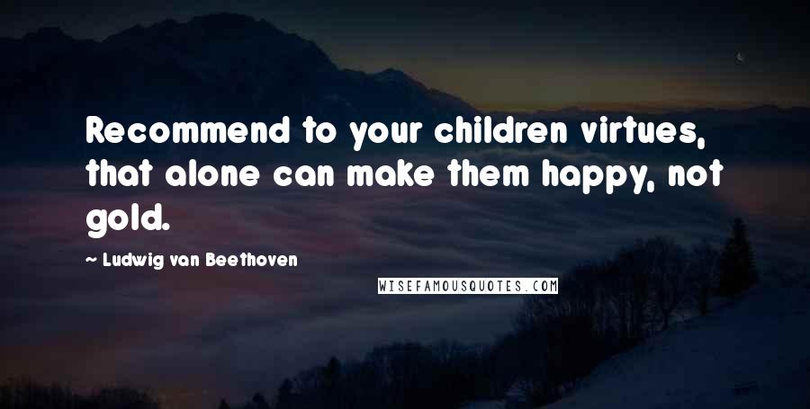 Ludwig Van Beethoven Quotes: Recommend to your children virtues, that alone can make them happy, not gold.