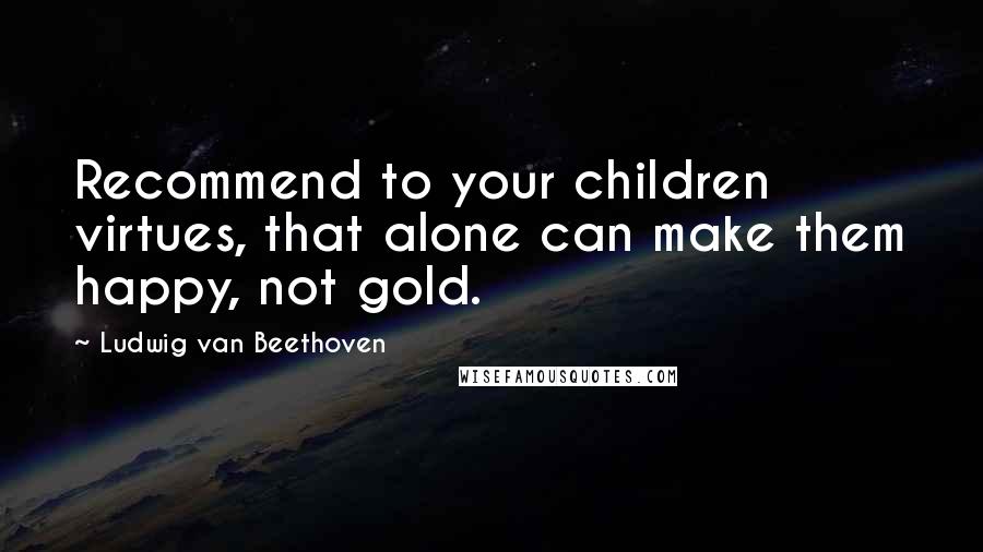 Ludwig Van Beethoven Quotes: Recommend to your children virtues, that alone can make them happy, not gold.