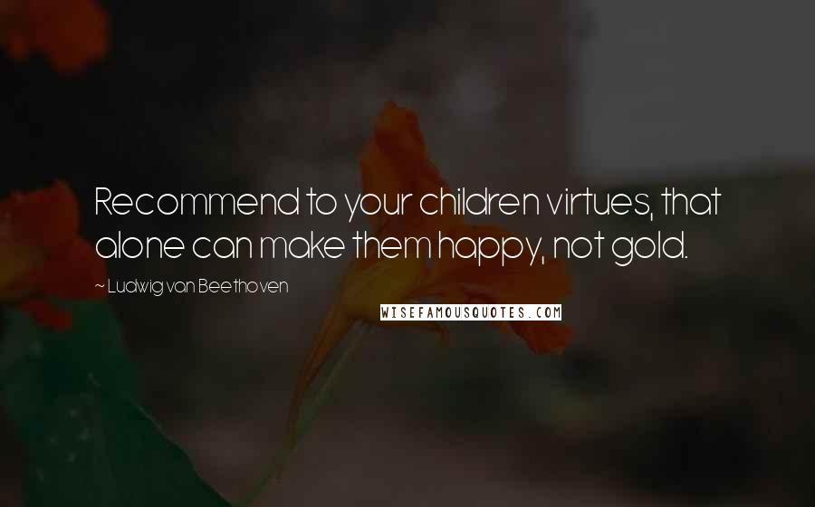 Ludwig Van Beethoven Quotes: Recommend to your children virtues, that alone can make them happy, not gold.