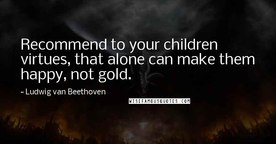 Ludwig Van Beethoven Quotes: Recommend to your children virtues, that alone can make them happy, not gold.