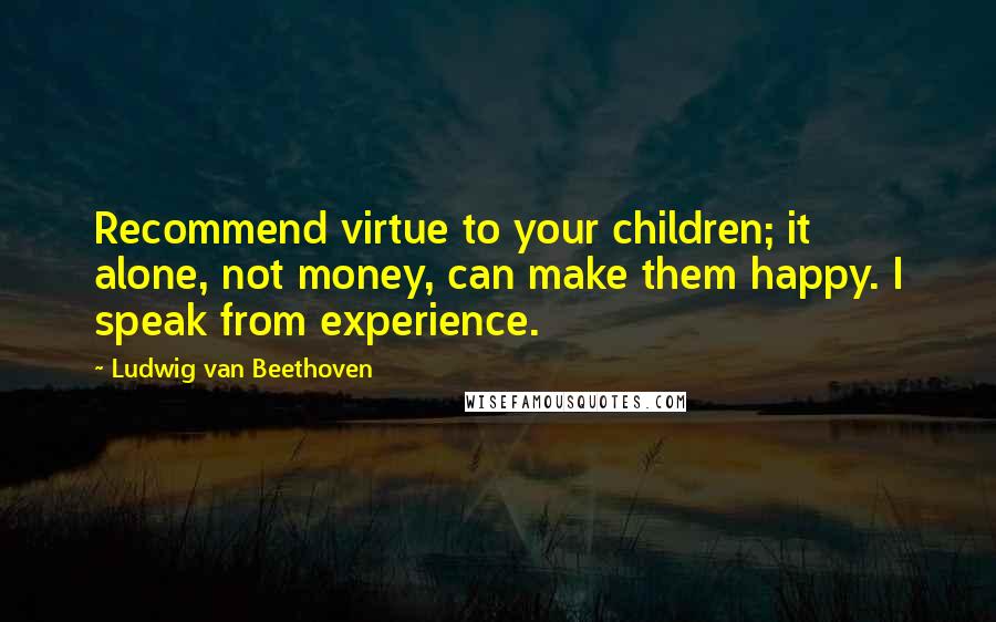 Ludwig Van Beethoven Quotes: Recommend virtue to your children; it alone, not money, can make them happy. I speak from experience.