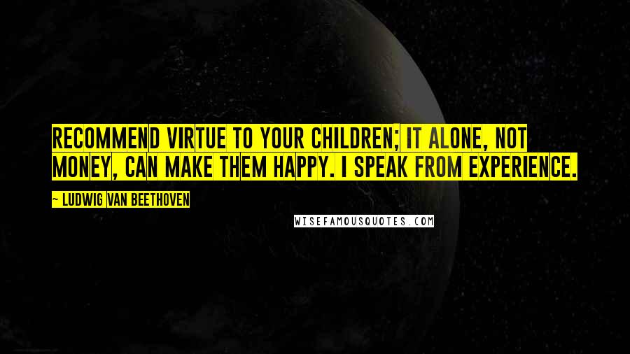 Ludwig Van Beethoven Quotes: Recommend virtue to your children; it alone, not money, can make them happy. I speak from experience.