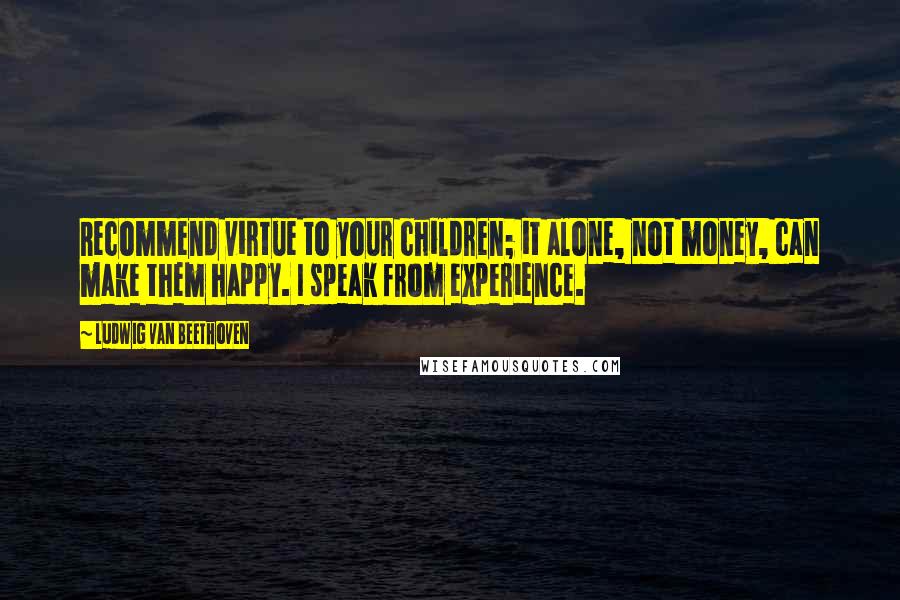 Ludwig Van Beethoven Quotes: Recommend virtue to your children; it alone, not money, can make them happy. I speak from experience.