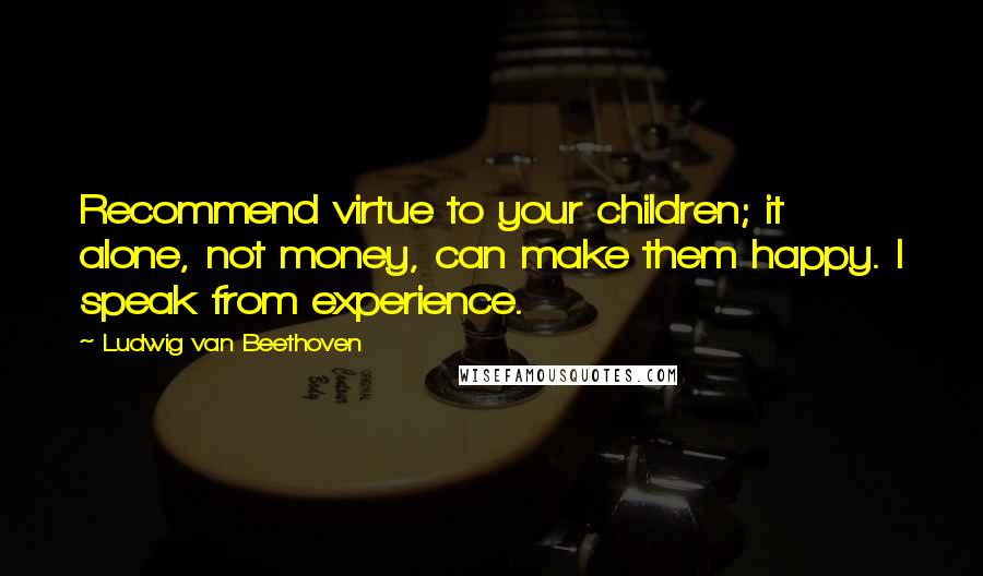 Ludwig Van Beethoven Quotes: Recommend virtue to your children; it alone, not money, can make them happy. I speak from experience.