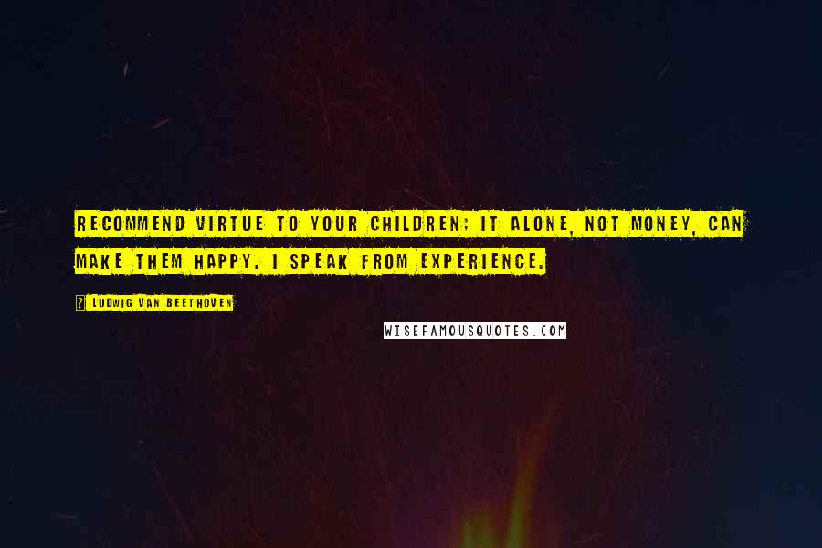 Ludwig Van Beethoven Quotes: Recommend virtue to your children; it alone, not money, can make them happy. I speak from experience.