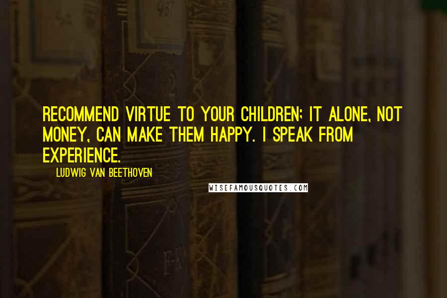 Ludwig Van Beethoven Quotes: Recommend virtue to your children; it alone, not money, can make them happy. I speak from experience.