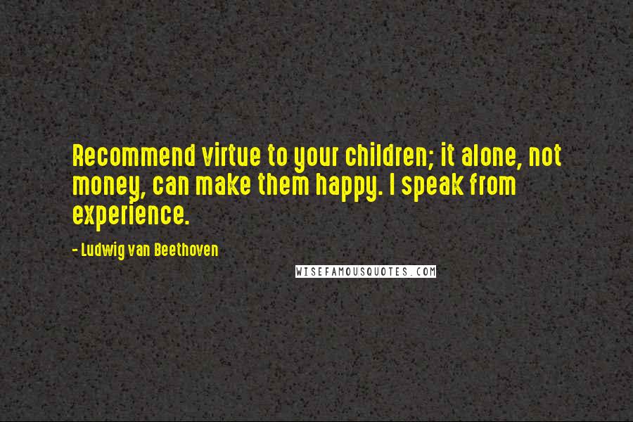 Ludwig Van Beethoven Quotes: Recommend virtue to your children; it alone, not money, can make them happy. I speak from experience.