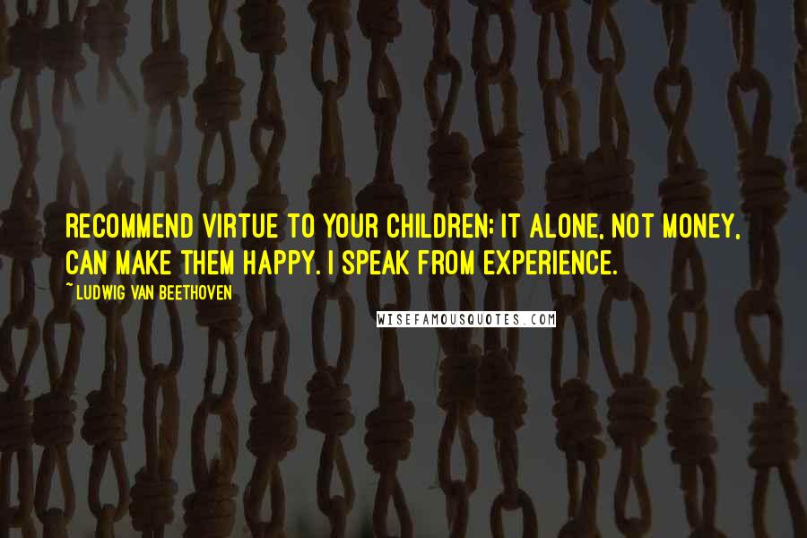 Ludwig Van Beethoven Quotes: Recommend virtue to your children; it alone, not money, can make them happy. I speak from experience.