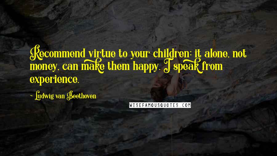 Ludwig Van Beethoven Quotes: Recommend virtue to your children; it alone, not money, can make them happy. I speak from experience.