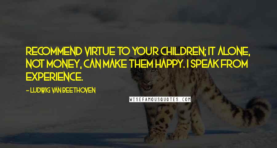 Ludwig Van Beethoven Quotes: Recommend virtue to your children; it alone, not money, can make them happy. I speak from experience.