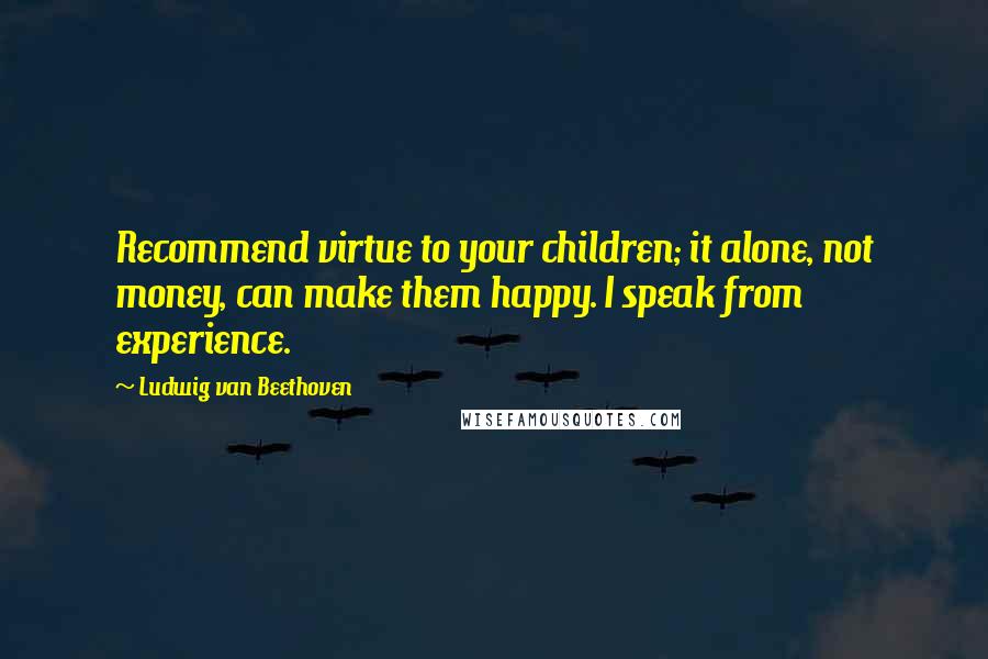 Ludwig Van Beethoven Quotes: Recommend virtue to your children; it alone, not money, can make them happy. I speak from experience.