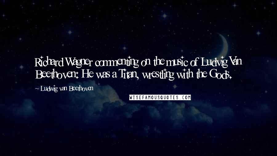 Ludwig Van Beethoven Quotes: Richard Wagner commenting on the music of Ludvig Van Beethoven: He was a Titan, wrestling with the Gods.