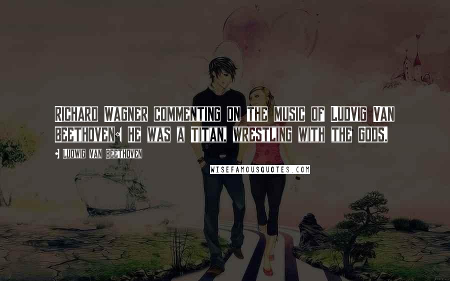 Ludwig Van Beethoven Quotes: Richard Wagner commenting on the music of Ludvig Van Beethoven: He was a Titan, wrestling with the Gods.