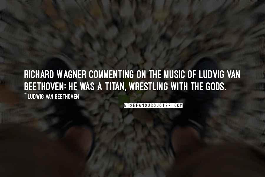Ludwig Van Beethoven Quotes: Richard Wagner commenting on the music of Ludvig Van Beethoven: He was a Titan, wrestling with the Gods.