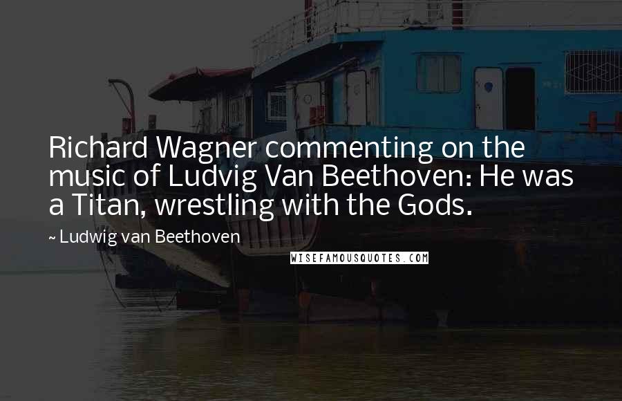 Ludwig Van Beethoven Quotes: Richard Wagner commenting on the music of Ludvig Van Beethoven: He was a Titan, wrestling with the Gods.