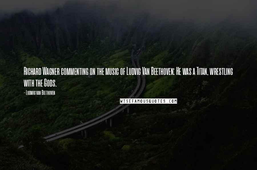 Ludwig Van Beethoven Quotes: Richard Wagner commenting on the music of Ludvig Van Beethoven: He was a Titan, wrestling with the Gods.
