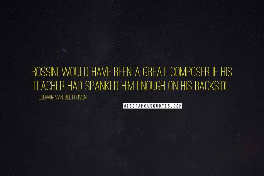 Ludwig Van Beethoven Quotes: Rossini would have been a great composer if his teacher had spanked him enough on his backside.