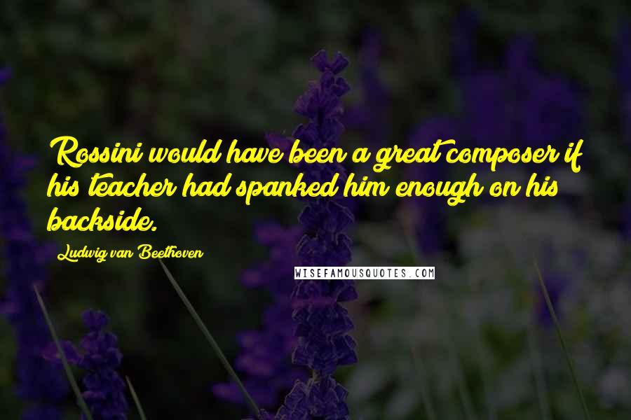 Ludwig Van Beethoven Quotes: Rossini would have been a great composer if his teacher had spanked him enough on his backside.