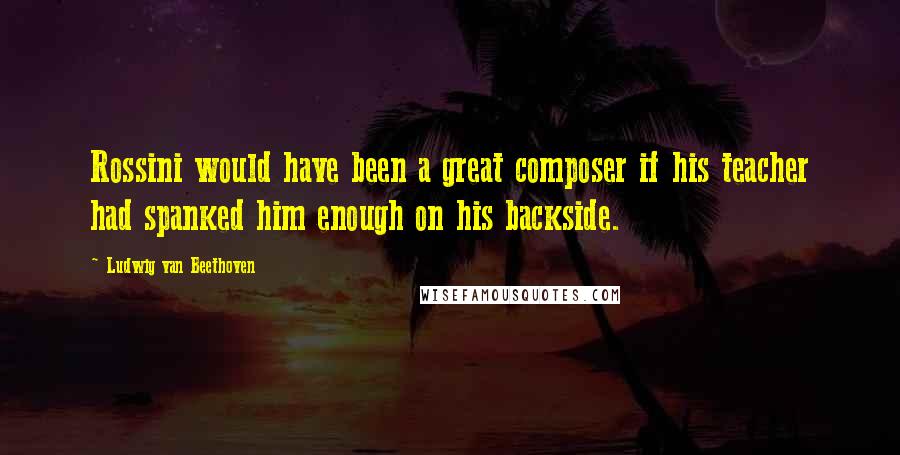 Ludwig Van Beethoven Quotes: Rossini would have been a great composer if his teacher had spanked him enough on his backside.