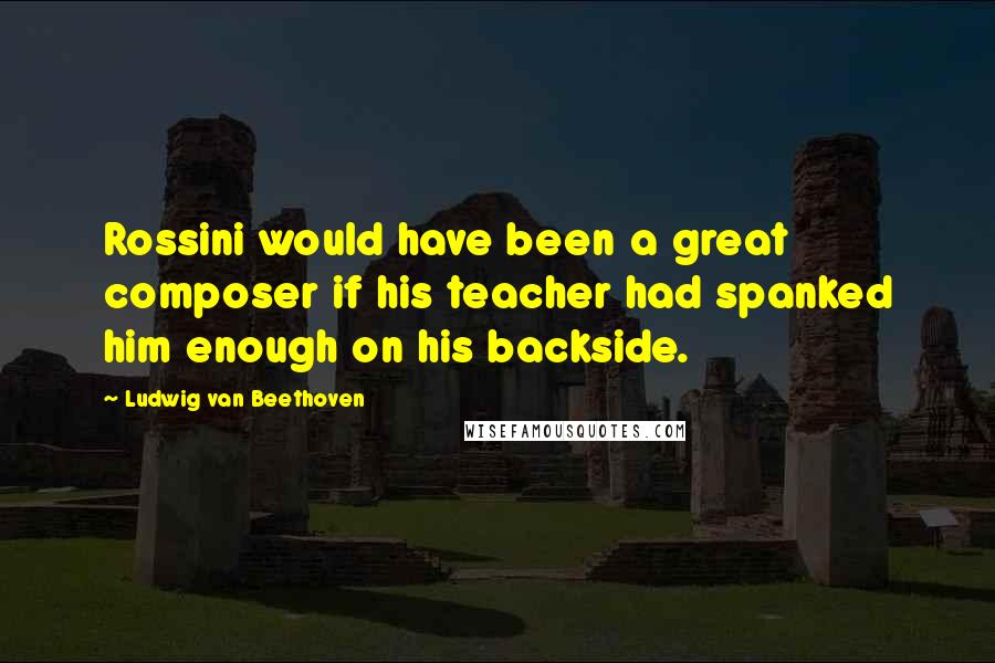 Ludwig Van Beethoven Quotes: Rossini would have been a great composer if his teacher had spanked him enough on his backside.