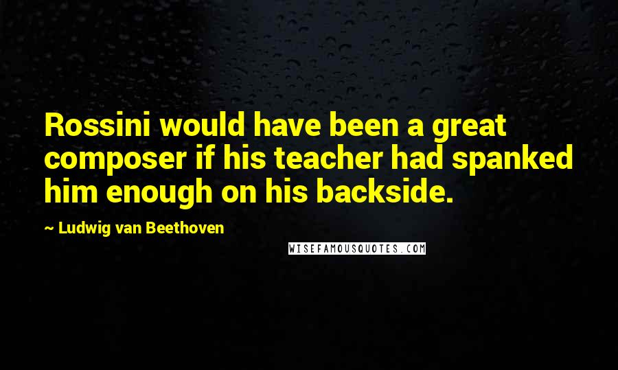 Ludwig Van Beethoven Quotes: Rossini would have been a great composer if his teacher had spanked him enough on his backside.