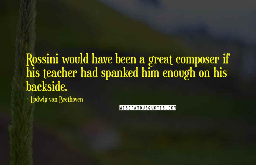 Ludwig Van Beethoven Quotes: Rossini would have been a great composer if his teacher had spanked him enough on his backside.