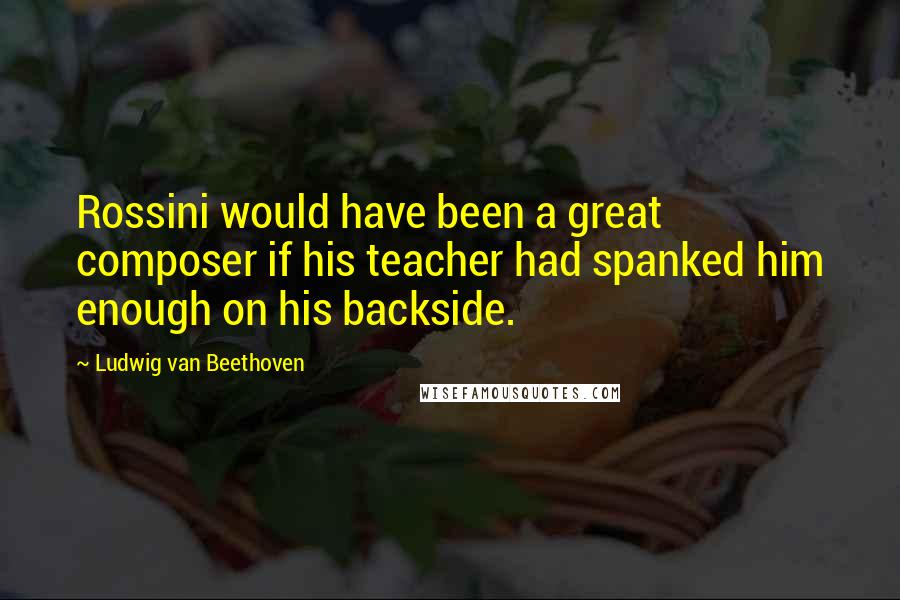 Ludwig Van Beethoven Quotes: Rossini would have been a great composer if his teacher had spanked him enough on his backside.