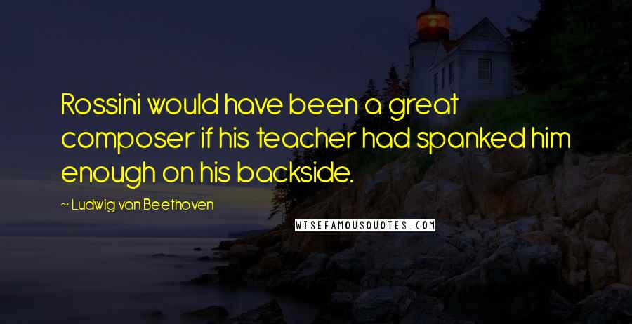 Ludwig Van Beethoven Quotes: Rossini would have been a great composer if his teacher had spanked him enough on his backside.