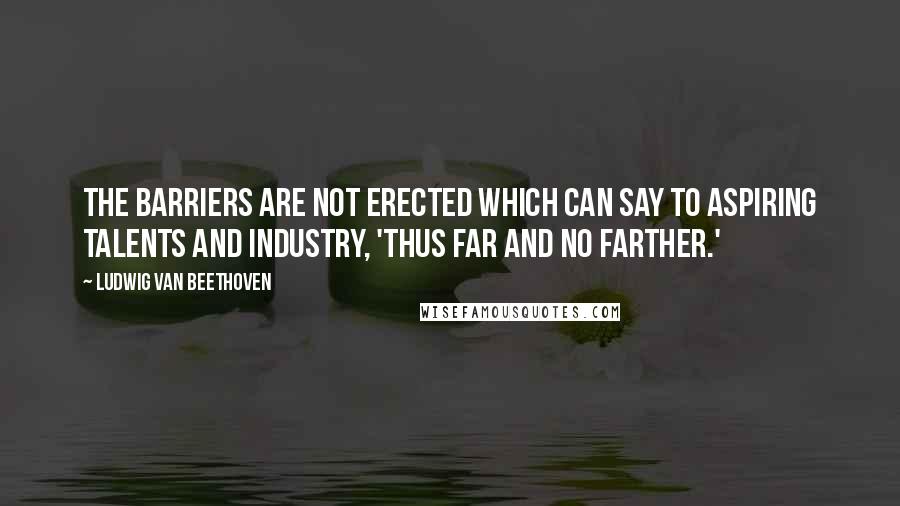 Ludwig Van Beethoven Quotes: The barriers are not erected which can say to aspiring talents and industry, 'Thus far and no farther.'