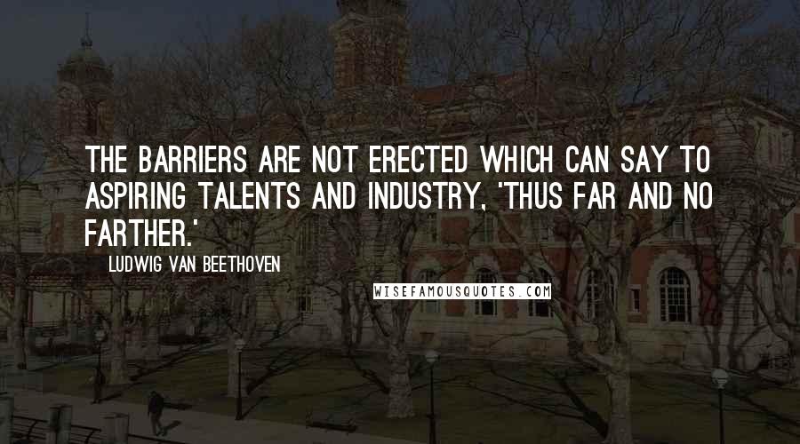 Ludwig Van Beethoven Quotes: The barriers are not erected which can say to aspiring talents and industry, 'Thus far and no farther.'